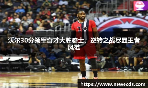沃尔30分领军奇才大胜骑士，逆转之战尽显王者风范